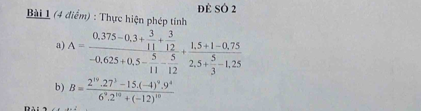 đè SÓ 2 
Bài 1 (4 điểm) : Thực hiện phép tính 
a) A=frac 0,375-0,3+ 3/11 + 3/12 -0,625+0,5- 5/11 - 5/12 +frac 1,5+1-0,752,5+ 5/3 -1,25
b) B=frac 2^(19).27^3-15.(-4)^9.9^46^9.2^(10)+(-12)^10