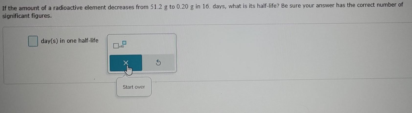 If the amount of a radioactive element decreases from 51.2 g to 0.20 g in 16. days, what is its half-life? Be sure your answer has the correct number of 
significant figures.
day(s) in one half-life □ * 10^(□)
Start over