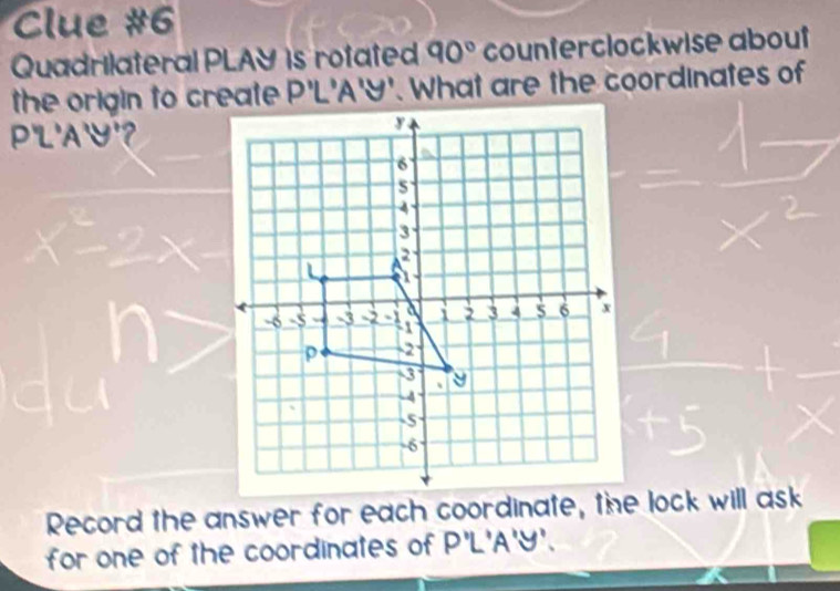 Clue #6 
Quadrilateral PLAY is rotated 90° counterclockwise about 
the origin to create P'L'A'Y'. What are the coordinates of
PL'AY'? 
Record the answer for each coordinate, the lock will ask 
for one of the coordinates of P' L'A'Y'.