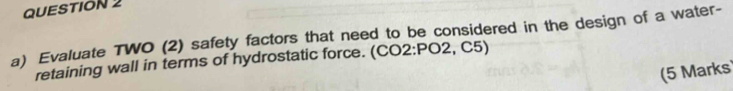 Evaluate TWO (2) safety factors that need to be considered in the design of a water- 
retaining wall in terms of hydrostatic force. (CO2:PO2, C5) 
(5 Marks