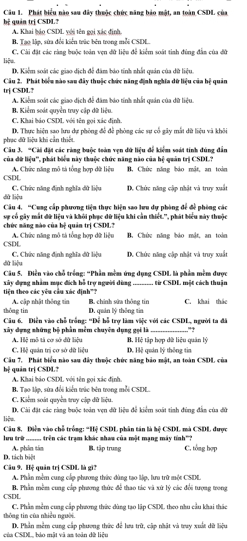 Phát biểu nào sau đây thuộc chức năng bảo mật, an toàn CSDL của
hệ quản trị CSDL?
A. Khai báo CSDL với tên gọi xác định.
B. Tạo lập, sửa đổi kiến trúc bên trong mỗi CSDL.
C. Cài đặt các ràng buộc toàn vẹn dữ liệu đề kiểm soát tính đúng đẫn của dữ
liệu.
D. Kiểm soát các giao dich để đảm bảo tính nhất quán của dữ liệu.
Câu 2. Phát biểu nào sau đây thuộc chức năng định nghĩa dữ liệu của hệ quản
trj CSDL?
A. Kiểm soát các giao dịch để đảm bảo tính nhất quán của dữ liệu.
B. Kiểm soát quyền truy cập dữ liệu.
C. Khai báo CSDL với tên gọi xác định.
D. Thực hiện sao lưu dự phòng để đề phòng các sự cố gây mất dữ liệu và khôi
phục dữ liệu khi cần thiết.
Câu 3. “Cài đặt các ràng buộc toàn vẹn dữ liệu để kiểm soát tính đúng đắn
của dữ liệu”, phát biểu này thuộc chức năng nào của hệ quản trị CSDL?
A. Chức năng mô tả tổng hợp dữ liệu B. Chức năng bảo mật, an toàn
CSDL
C. Chức năng định nghĩa dữ liệu D. Chức năng cập nhật và truy xuất
dữ liệu
Câu 4. “Cung cấp phương tiện thực hiện sao lưu dự phòng để đề phòng các
sự cố gây mất dữ liệu và khôi phục dữ liệu khi cần thiết.”, phát biểu này thuộc
chức năng nào của hệ quản trị CSDL?
A. Chức năng mô tả tổng hợp dữ liệu B. Chức năng bảo mật, an toàn
CSDL
C. Chức năng định nghĩa dữ liệu D. Chức năng cập nhật và truy xuất
dữ liệu
Câu 5. Điền vào chỗ trống: “Phần mềm ứng dụng CSDL là phần mềm được
xây dựng nhằm mục đích hỗ trợ người dùng _từ CSDL một cách thuận
tiên theo các vêu cầu xác đinh”?
A. cập nhật thông tin B. chinh sửa thông tin C. khai thác
thông tin D. quản lý thông tin
Câu 6. Điền vào chỗ trống: “Đễ hỗ trợ làm việc với các CSDL, người ta đã
xây dựng những bộ phần mềm chuyên dụng gọi là _.”?
A. Hệ mô tả cơ sở dữ liệu B. Hệ tập hợp dữ liệu quản lý
C. Hệ quân trị cơ sở dữ liệu D. Hệ quản lý thông tin
Câu 7. Phát biểu nào sau đây thuộc chức năng bảo mật, an toàn CSDL của
hệ quản trị CSDL?
A. Khai báo CSDL với tên gọi xác định.
B. Tạo lập, sửa đổi kiến trúc bên trong mỗi CSDL.
C. Kiểm soát quyền truy cập dữ liệu.
D. Cài đặt các ràng buộc toàn vẹn dữ liệu để kiểm soát tính đúng đắn của dữ
liệu.
Câu 8. Điền vào chỗ trống: “Hệ CSDL phân tán là hệ CSDL mà CSDL được
lưu trữ_ .. trên các trạm khác nhau của một mạng máy tính”?
A. phân tán B. tập trung C. tổng hợp
D. tách biệt
Câu 9. Hệ quản trị CSDL là gì?
A. Phần mềm cung cấp phương thức dùng tạo lập, lưu trữ một CSDL
B. Phần mềm cung cấp phương thức để thao tác và xứ lý các đối tượng trong
CSDL
C. Phần mềm cung cấp phương thức dùng tạo lập CSDL theo nhu cầu khai thác
thông tin của nhiều người.
D. Phần mềm cung cấp phương thức đề lưu trữ, cập nhật và truy xuất dữ liệu
của CSDL, bảo mật và an toàn dữ liệu