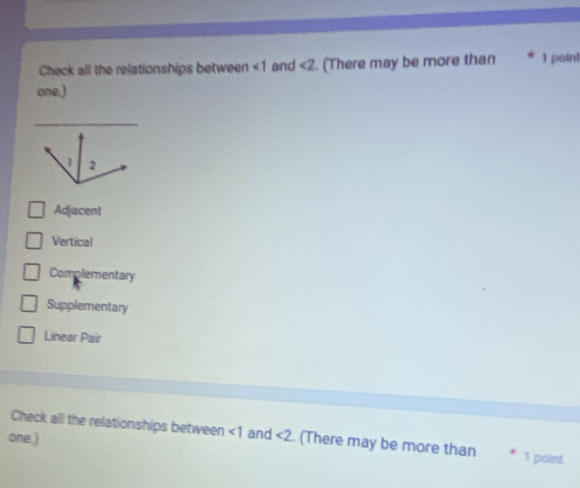 Check all the relationships between <1</tex> and ∠ 2. (There may be more than 1 poin! 
one.) 
_
1 2
Adjacent 
Vertical 
Complementary 
Supplementary 
Linear Pair 
Check all the relationships between ∠ 1 and 
one.) <2</tex> (There may be more than 1 point
