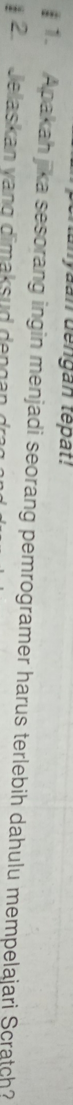 yaan dengan têpat! 
# 1. Apakah jika sesorang ingin menjadi seorang pemrogramer harus terlebih dahulu mempelajari Scratch? 
2. Jelaskan vạng dimaksud dengan dra