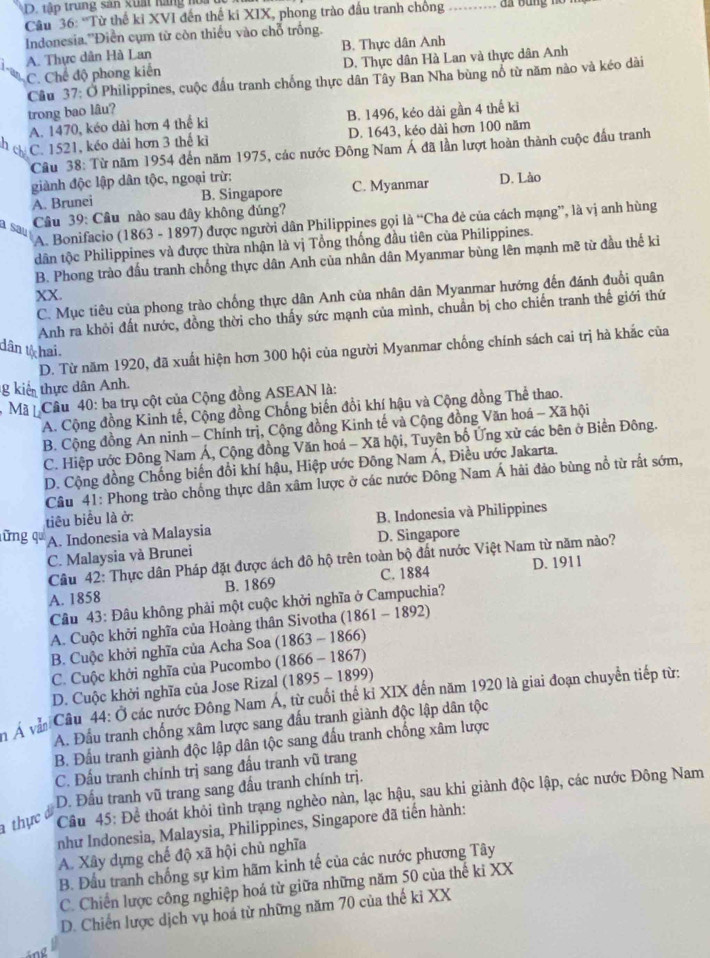 tập trung sản xuất hang no 
Câu 36: 'Từ thế kỉ XVI đến thế ki XIX, phong trào đấu tranh chống_
Indonesia.''Điễn cụm từ còn thiếu vào chỗ trồng.
A. Thực dân Hà Lan B. Thực dân Anh
C. Chế độ phong kiến D. Thực dân Hà Lan và thực dân Anh
Câu 37: Ở Philippines, cuộc đấu tranh chống thực dân Tây Ban Nha bùng nổ từ năm nào và kéo dài
trong bao lâu?
A. 1470, kéo dài hơn 4 thể ki B. 1496, kéo dài gần 4 thể ki
C. 1521, kéo dài hơn 3 thế kỉ D. 1643, kéo dài hơn 100 năm
Câu 38: Từ năm 1954 đến năm 1975, các nước Đông Nam Á đã lần lượt hoàn thành cuộc đấu tranh
giành độc lập dân tộc, ngoại trừ:
A. Brunei B. Singapore C. Myanmar D. Lào
a sau
Câu 39: Cầu nào sau đây không đúng?
A. Bonifacio (1863 - 1897) được người dân Philippines gọi là “Cha đẻ của cách mạng”, là vị anh hùng
tân tộc Philippines và được thừa nhận là vị Tổng thống đầu tiên của Philippines.
B. Phong trào đầu tranh chống thực dân Anh của nhân dân Myanmar bùng lên mạnh mẽ từ đầu thể ki
XX.
C. Mục tiêu của phong trào chống thực dân Anh của nhân dân Myanmar hướng đến đánh đuổi quân
Anh ra khỏi đất nước, đồng thời cho thấy sức mạnh của mình, chuẩn bị cho chiến tranh thế giới thứ
dân tịc hai
D. Từ năm 1920, đã xuất hiện hơn 300 hội của người Myanmar chống chính sách cai trị hà khắc của
g kiển thực dân Anh.
Mã  Câu 40: ba trụ cột của Cộng đồng ASEAN là:
A. Cộng đồng Kinh tế, Cộng đồng Chống biến đồi khí hậu và Cộng đồng Thể thao.
B. Cộng đồng An ninh - Chính trị, Cộng đồng Kinh tế và Cộng đồng Văn hoá - Xã hội
C. Hiệp ước Đông Nam Á, Cộng đồng Văn hoá - Xã hội, Tuyên bố Ứng xử các bên ở Biền Đông.
D. Cộng đồng Chống biến đổi khí hậu, Hiệp ước Đông Nam Á, Điều ước Jakarta.
Câu 41: Phong trào chống thực dân xâm lược ở các nước Đông Nam Á hải đảo bùng nổ từ rất sớm,
tiêu biểu là ở:
lững q A. Indonesia và Malaysia B. Indonesia và Philippines
C. Malaysia và Brunei D. Singapore
Câu 42: Thực dân Pháp đặt được ách đô hộ trên toàn bộ đất nước Việt Nam từ năm nào?
A. 1858 B. 1869 C. 1884 D. 1911
Câu 43: Đâu không phải một cuộc khởi nghĩa ở Campuchia?
A. Cuộc khởi nghĩa của Hoàng thân Sivotha (1861 -1892)
B. Cuộc khởi nghĩa của Acha Soa (1863 - 1866)
C. Cuộc khởi nghĩa của Pucombo (1866 - 1867)
D. Cuộc khởi nghĩa của Jose Rizal (1895 - 1899)
n Á vàn Cầu 44: Ở các nước Đông Nam Á, từ cuối thế ki XIX đến năm 1920 là giai đoạn chuyển tiếp từ:
A. Đấu tranh chống xâm lược sang đấu tranh giành độc lập dân tộc
B. Đầu tranh giành độc lập dân tộc sang đầu tranh chống xâm lược
C. Đấu tranh chính trị sang đầu tranh vũ trang
D. Đấu tranh vũ trang sang đầu tranh chính trị.
a thực  Câu 45: Để thoát khỏi tình trạng nghèo nàn, lạc hậu, sau khi giành độc lập, các nước Đông Nam
như Indonesia, Malaysia, Philippines, Singapore đã tiến hành:
A. Xây dựng chế độ xã hội chủ nghĩa
B. Đầu tranh chống sự kìm hãm kinh tế của các nước phương Tây
C. Chiến lược công nghiệp hoá từ giữa những năm 50 của thế ki XX
D. Chiến lược dịch vụ hoá từ những năm 70 của thế ki XX