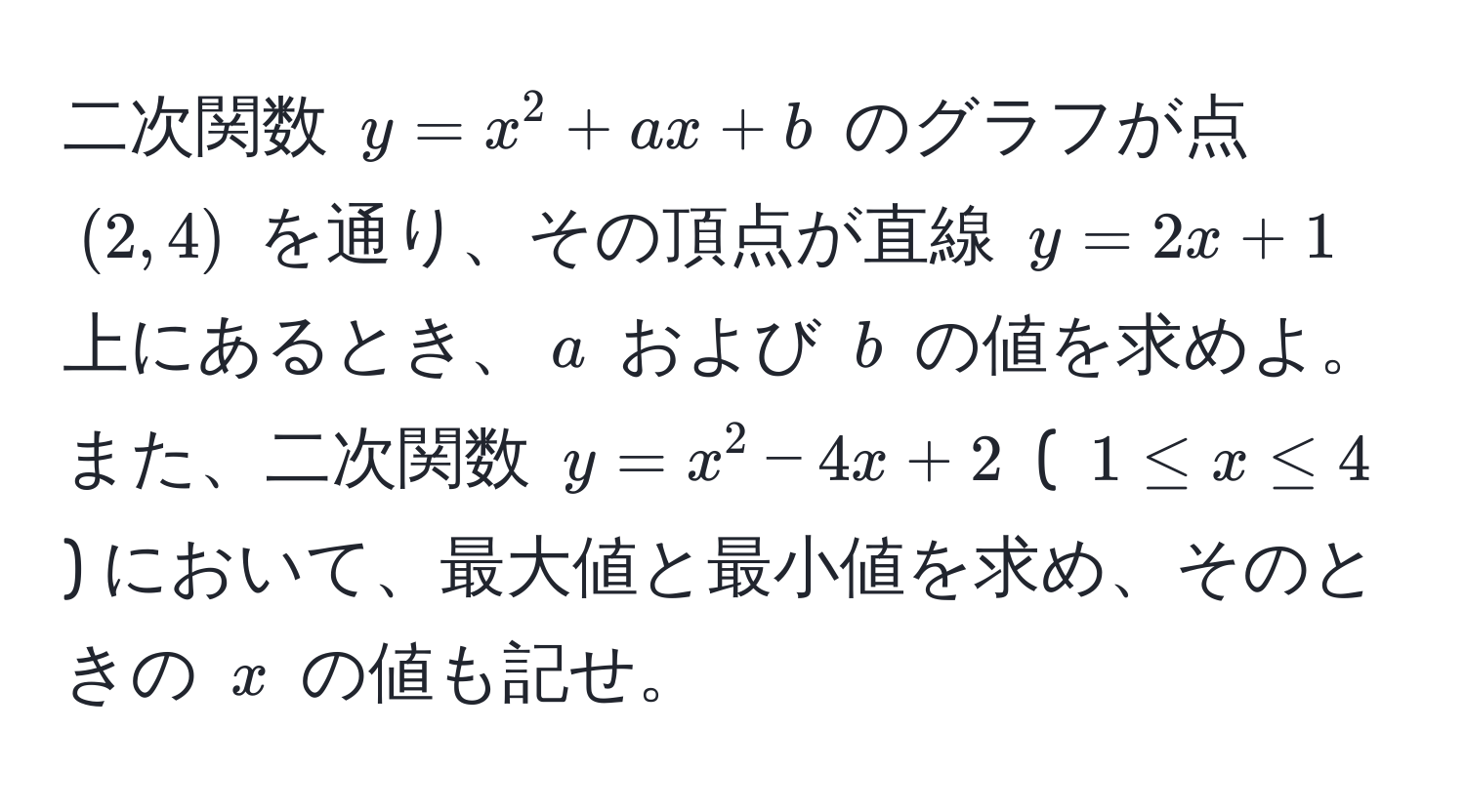 二次関数 $y = x^2 + ax + b$ のグラフが点 $(2, 4)$ を通り、その頂点が直線 $y = 2x + 1$ 上にあるとき、$a$ および $b$ の値を求めよ。また、二次関数 $y = x^2 - 4x + 2$ ( $1 ≤ x ≤ 4$ ) において、最大値と最小値を求め、そのときの $x$ の値も記せ。