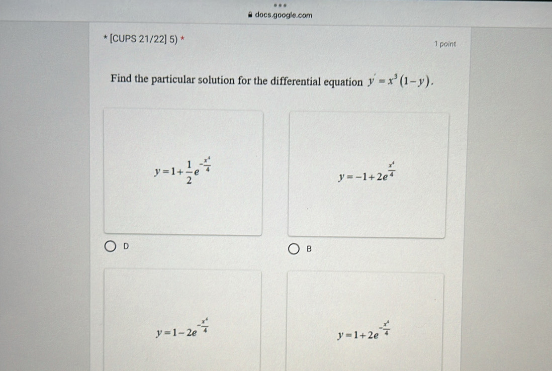 docs.google.com
[CUPS 21/22] 5) * 1 point
Find the particular solution for the differential equation y'=x^3(1-y).
y=1+ 1/2 e^(-frac x^4)4
y=-1+2e^(frac x^4)4
D
B
y=1-2e^(-frac x^4)4
y=1+2e^(-frac x^4)4