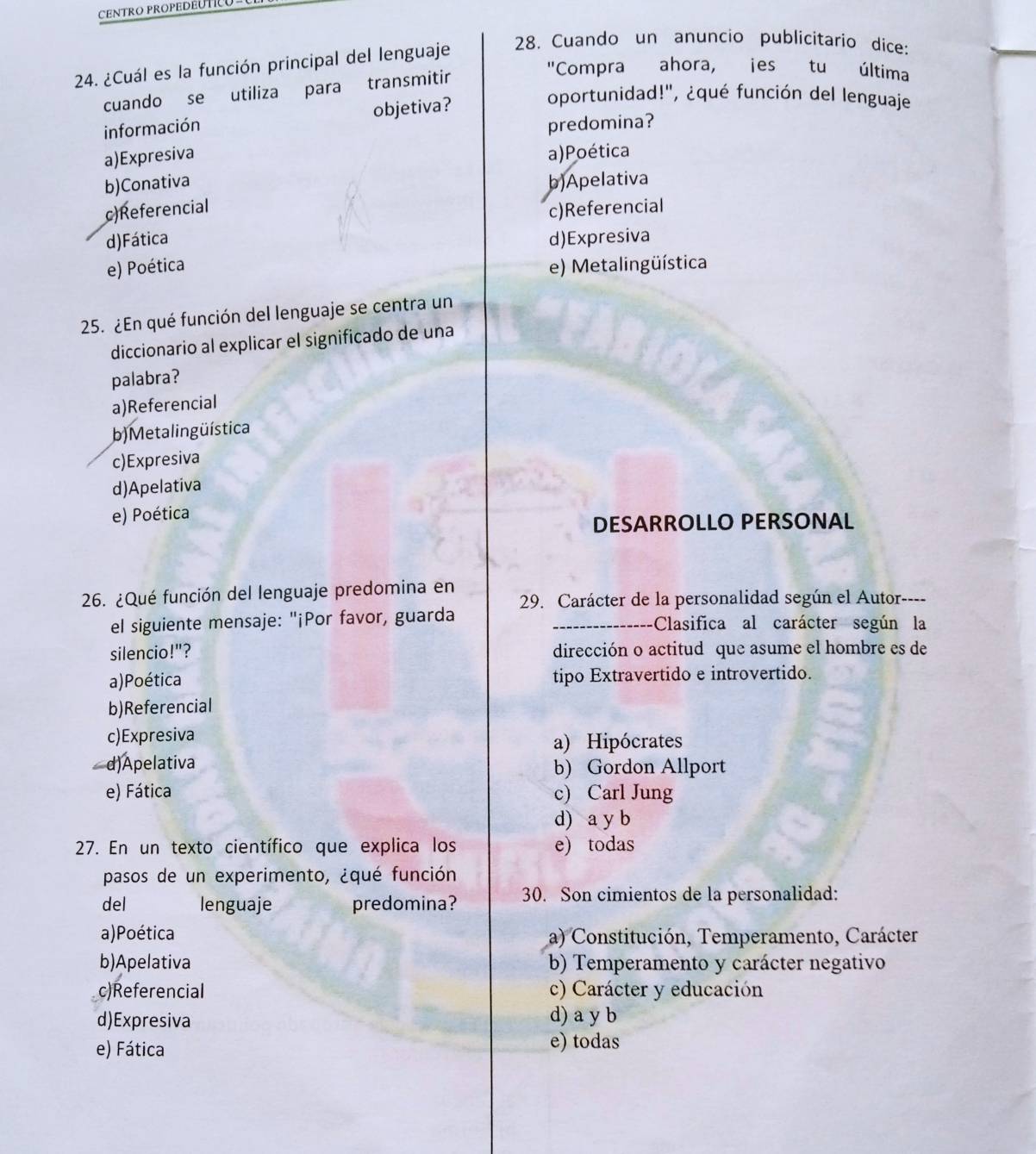 CENTRO PROPEDEUTICU
24. ¿Cuál es la función principal del lenguaje
28. Cuando un anuncio publicitario dice:
cuando se utiliza para transmitir
"Compra ahora, jes tu última
información objetiva?
oportunidad!", ¿qué función del lenguaje
predomina?
a)Expresiva a)Poética
b)Conativa b)Apelativa
c)Referencial
c)Referencial
d)Fática d)Expresiva
e) Poética e) Metalingüística
25. ¿En qué función del lenguaje se centra un
diccionario al explicar el significado de una
palabra?
a)Referencial
b) Metalingüística
c)Expresiva
d)Apelativa
e) Poética
DESARROLLO PERSONAL
26. ¿Qué función del lenguaje predomina en
29. Carácter de la personalidad según el Autor----
el siguiente mensaje: "¡Por favor, guarda _Clasifica al carácter según la
silencio!"? dirección o actitud que asume el hombre es de
a)Poética tipo Extravertido e introvertido.
b)Referencial
c)Expresiva a) Hipócrates
d)Apelativa b) Gordon Allport
e) Fática c) Carl Jung
d) a y b
27. En un texto científico que explica los e) todas
pasos de un experimento, ¿qué función
del lenguaje predomina? 30. Son cimientos de la personalidad:
a)Poética a) Constitución, Temperamento, Carácter
b)Apelativa b) Temperamento y carácter negativo
c)Referencial c) Carácter y educación
d)Expresiva d) a y b
e) Fática e) todas