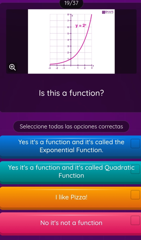 19/37
BYJU'S
④
Is this a function?
Seleccione todas las opciones correctas
Yes it's a function and it's called the □ frac 
Exponential Function.
Yes it's a function and it's called Quadratic
Function
I like Pizza!
No it's not a function