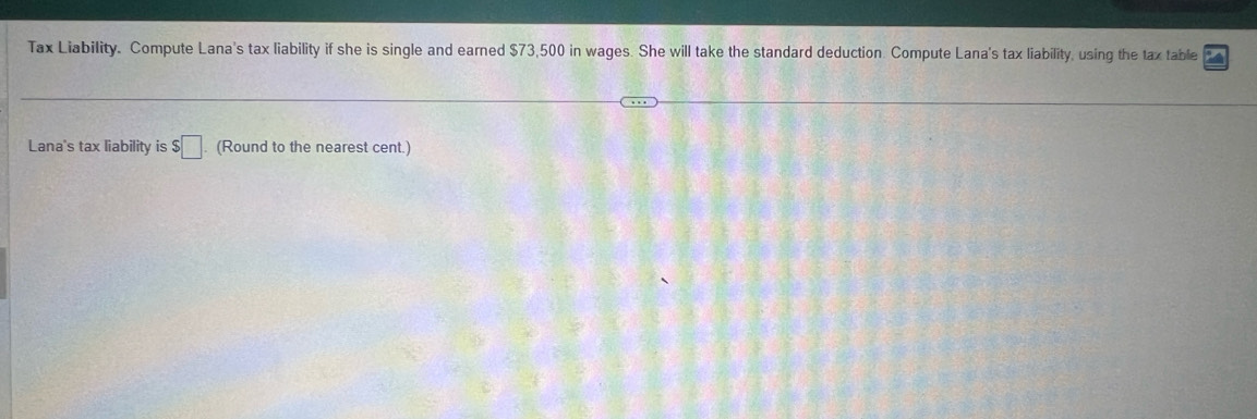 Tax Liability. Compute Lana's tax liability if she is single and earned $73,500 in wages. She will take the standard deduction. Compute Lana's tax liability, using the tax table 
Lana's tax liability is $□ (Round to the nearest cent.)