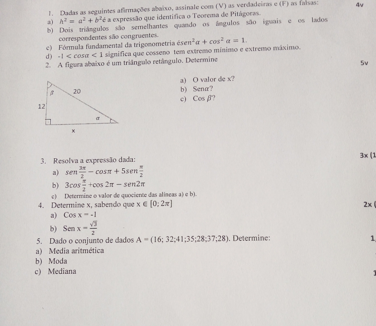 Dadas as seguintes afirmações abaixo, assinale com (V) as verdadeiras e (F) as falsas: 4v
a) h^2=a^2+b^2 é a expressão que identifica o Teorema de Pitágoras.
b) Dois triângulos são semelhantes quando os ângulos são iguais e os lados
correspondentes são congruentes.
c) Fórmula fundamental da trigonometria és sen^2alpha +cos^2alpha =1. 
d) -1 <1</tex> significa que cosseno tem extremo mínimo e extremo máximo.
2. A figura abaixo é um triângulo retângulo. Determine
5v
a) O valor de x?
b) Sena?
c) Cosbeta
3. Resolva a expressão dada: 3* (1
a) sen  3π /2 -cos π +5sen  π /2 
b) 3cos  π /2 +cos 2π -sen2π
c) Determine o valor de quociente das alíneas a) e b).
4. Determine x, sabendo que x∈ [0;2π ] 2x
a) Cosx=-1
b) Senx= sqrt(3)/2 
5. Dado o conjunto de dados A=(16;32;41;35;28;37;28). Determine: 1
a) Media aritmética
b) Moda
c) Mediana