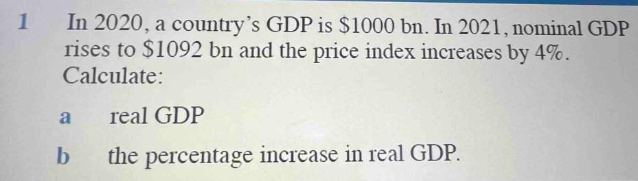 In 2020, a country’s GDP is $1000 bn. In 2021, nominal GDP 
rises to $1092 bn and the price index increases by 4%. 
Calculate: 
a real GDP 
b the percentage increase in real GDP.