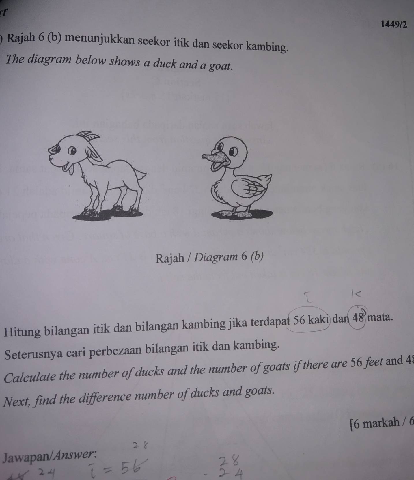 1449/2 
Rajah 6 (b) menunjukkan seekor itik dan seekor kambing. 
The diagram below shows a duck and a goat. 
Rajah / Diagram 6 (b) 
Hitung bilangan itik dan bilangan kambing jika terdapat 56 kaki dan 48 mata. 
Seterusnya cari perbezaan bilangan itik dan kambing. 
Calculate the number of ducks and the number of goats if there are 56 feet and 48
Next, find the difference number of ducks and goats. 
[6 markah / 6 
Jawapan/Answer: