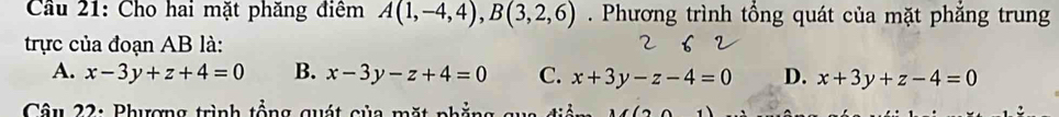 Cầu 21: Cho hai mặt phăng điểm A(1,-4,4), B(3,2,6). Phương trình tổng quát của mặt phẳng trung
trực của đoạn AB là:
A. x-3y+z+4=0 B. x-3y-z+4=0 C. x+3y-z-4=0 D. x+3y+z-4=0
Câu 22: Phượng trình tổng quát của mặt phẳng qua đia