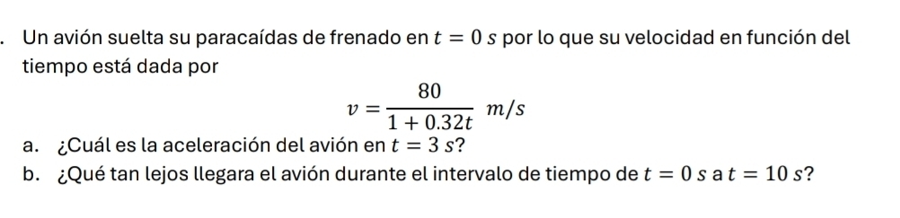 Un avión suelta su paracaídas de frenado en t=0s * por lo que su velocidad en función del 
tiempo está dada por
v= 80/1+0.32t m/s
a. ¿Cuál es la aceleración del avión en t=3s ? 
b. ¿Qué tan lejos llegara el avión durante el intervalo de tiempo de t=0s a t=10s ?