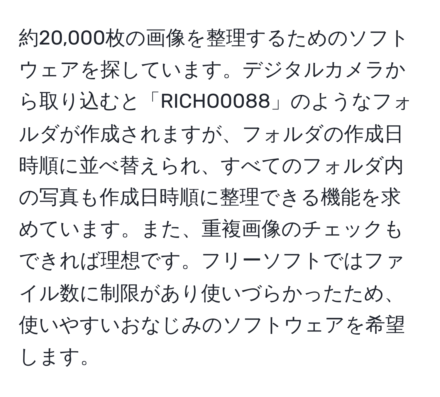 約20,000枚の画像を整理するためのソフトウェアを探しています。デジタルカメラから取り込むと「RICHO0088」のようなフォルダが作成されますが、フォルダの作成日時順に並べ替えられ、すべてのフォルダ内の写真も作成日時順に整理できる機能を求めています。また、重複画像のチェックもできれば理想です。フリーソフトではファイル数に制限があり使いづらかったため、使いやすいおなじみのソフトウェアを希望します。