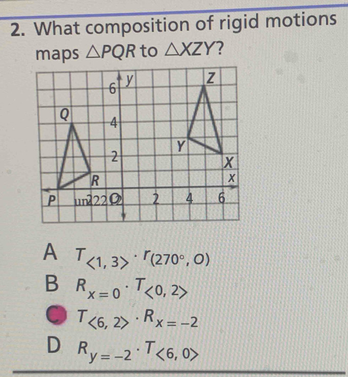 What composition of rigid motions
maps △ PQR to △ XZY ?
A T_<1,3>· r_(270°,0)
B R_x=0· T_<0,2>
T_<6,2>· R_x=-2
D R_y=-2· T_<6,0>