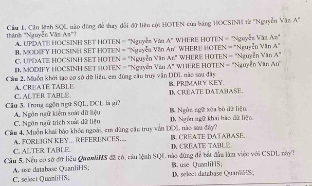 Câu lệnh SQL nào dùng để thay đổi dữ liệu cột HOTEN của bảng HOCSINH từ ''Nguyễn Văn A''
thành "Nguyễn Văn An"?
A. UPDATE HOCSINH SET HOTEN = 'Nguyễn Văn A" WHERE HOTEN = ''Nguyễn Văn An''
B. MODIFY HOCSINH SET HOTEN = "Nguyễn Văn An" WHERE HOTEN = 'Nguyễn Văn A'
C. UPDATE HOCSINH SET HOTEN = ''Nguyễn Văn An " WHERE HOTEN = 'Nguyễn Văn A'
D. MODIFY HOCSINH SET HOTEN = "Nguyễn Văn A'' WHERE HOTEN = ''Nguyễn Văn An''
Câu 2. Muốn khởi tạo cơ sở dữ liệu, em dùng câu truy vấn DDL nào sau đây
A. CREATE TABLE. B. PRIMARY KEY
C. ALTER TABLE. D. CREATE DATABASE.
Câu 3. Trong ngôn ngữ SQL, DCL là gì?
A. Ngôn ngữ kiểm soát dữ liệu B. Ngôn ngữ xóa bỏ dữ liệu.
C. Ngôn ngữ trích xuất dữ liệu. D. Ngôn ngữ khai báo dữ liệu.
Câu 4. Muốn khai báo khóa ngoài, em dùng câu truy vẫn DDL nào sau đây?
A. FOREIGN KEY... REFERENCES.... B. CREATE DATABASE.
C. ALTER TABLE. D. CREATE TABLE.
Câu 5. Nếu cơ sở dữ liệu QuanliHS đã có, câu lệnh SQL nào dùng để bắt đầu làm việc với CSDL này?
A. use database QuanliHS; B. use QuanliHS;
C. select QuanliHS; D. select database QuanliHS;