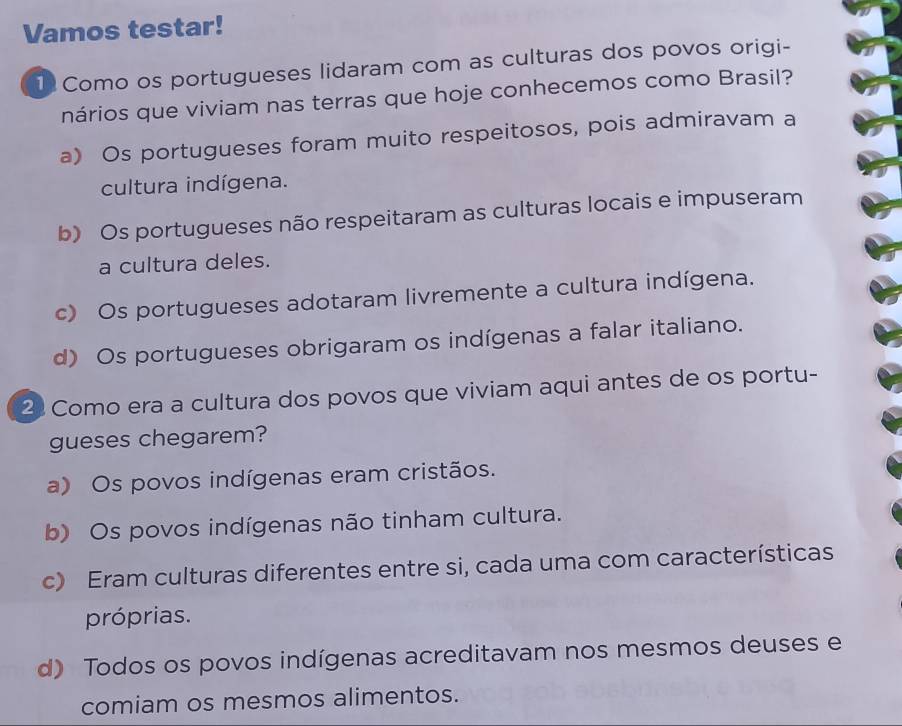 Vamos testar!
1 Como os portugueses lidaram com as culturas dos povos origi-
nários que viviam nas terras que hoje conhecemos como Brasil?
a) Os portugueses foram muito respeitosos, pois admiravam a
cultura indígena.
b) Os portugueses não respeitaram as culturas locais e impuseram
a cultura deles.
c) Os portugueses adotaram livremente a cultura indígena.
d) Os portugueses obrigaram os indígenas a falar italiano.
2 Como era a cultura dos povos que viviam aqui antes de os portu-
gueses chegarem?
a) Os povos indígenas eram cristãos.
b) Os povos indígenas não tinham cultura.
c) Eram culturas diferentes entre si, cada uma com características
próprias.
d) Todos os povos indígenas acreditavam nos mesmos deuses e
comiam os mesmos alimentos.