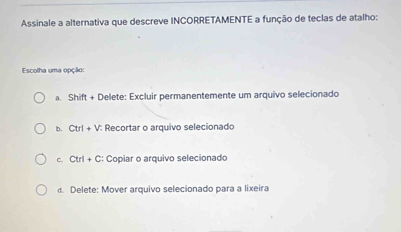 Assinale a alternativa que descreve INCORRETAMENTE a função de teclas de atalho:
Escolha uma opção:
a. Shift + Delete: Excluir permanentemente um arquivo selecionado
b. Ctrl+V : Recortar o arquivo selecionado
C. Ctrl+C : Copiar o arquivo selecionado
d. Delete: Mover arquivo selecionado para a lixeira