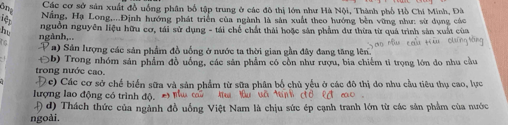 ông 
Các cơ sở sản xuất đồ uống phân bố tập trung ở các đô thị lớn như Hà Nội, Thành phố Hồ Chí Minh, Đà 
Nắng, Hạ Long,...Định hướng phát triển của ngành là sản xuất theo hướng bền vững như: sử dụng các 
iệp 
nguồn nguyên liệu hữu cơ, tái sử dụng - tái chế chất thải hoặc sản phẩm dư thừa từ quá trình sản xuất của 
hu ngành,.. 
rG a) Sản lượng các sản phầm đồ uống ở nước ta thời gian gần đây đang tăng lên. 
3b) Trong nhóm sản phẩm đồ uống, các sản phẩm có cổn như rượu, bia chiếm tỉ trọng lớn do nhu cầu 
trong nước cao. 
(c) Các cơ sở chế biến sữa và sản phẩm từ sữa phân bố chủ yếu ở các đô thị do nhu cầu tiêu thụ cao, lực 
lượng lao động có trình độ. 
Đ d) Thách thức của ngành đồ uống Việt Nam là chịu sức ép cạnh tranh lớn từ các sản phẩm của nước 
ngoài.