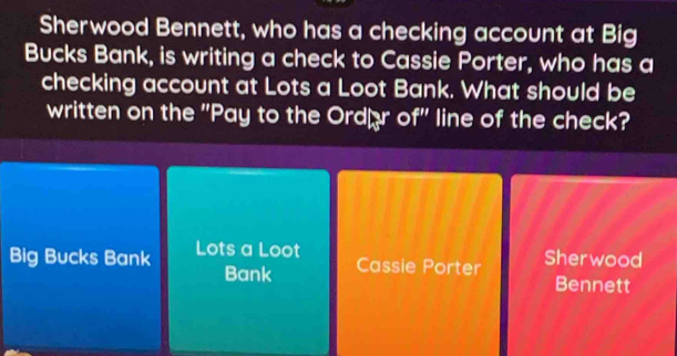 Sherwood Bennett, who has a checking account at Big
Bucks Bank, is writing a check to Cassie Porter, who has a
checking account at Lots a Loot Bank. What should be
written on the "Pay to the Ordær of' line of the check?
Big Bucks Bank Lots a Loot
Bank Cassie Porter
Sher wood
Bennett