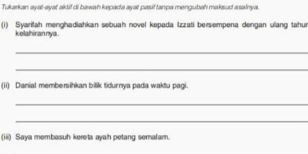 Tukarkan ayat-ayat aktif di bawah kepada ayat pasif tanpa mengubah maksud asalnya. 
(i) Syarifah menghadiahkan sebuah novel kepada Izzati bersempena dengan ulang tahur 
kelahirannya . 
_ 
_ 
(ii) Danial membersihkan bilik tidurnya pada waktu pagi. 
_ 
_ 
(iii) Saya membasuh kereta ayah petang semalam.