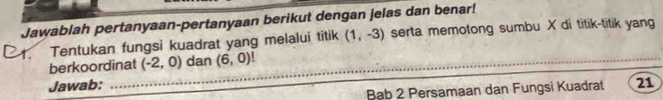 Jawablah pertanyaan-pertanyaan berikut dengan jelas dan benar! 
1. Tentukan fungsi kuadrat yang melalui titik (1,-3) serta memotong sumbu X di titik-titik yang 
_ 
berkoordinat (-2,0) dan (6,0)!
Jawab: 21 
Bab 2 Persamaan dan Fungsi Kuadrat