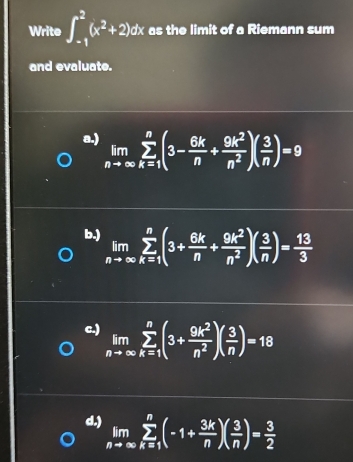 Write ∈t _(-1)^2(x^2+2)dx as the limit of a Riemann sum
and evaluate.
a.) limlimits _nto ∈fty sumlimits _(k=1)^n(3- 6k/n + 9k^2/n^2 )( 3/n )=9
b.) limlimits _nto ∈fty sumlimits _(k=1)^n(3+ 6k/n + 9k^2/n^2 )( 3/n )= 13/3 
c.) limlimits _nto ∈fty sumlimits _(k=1)^n(3+ 9k^2/n^2 )( 3/n )=18
d.) limlimits _nto ∈fty sumlimits _(k=1)^n(-1+ 3k/n )( 3/n )= 3/2 