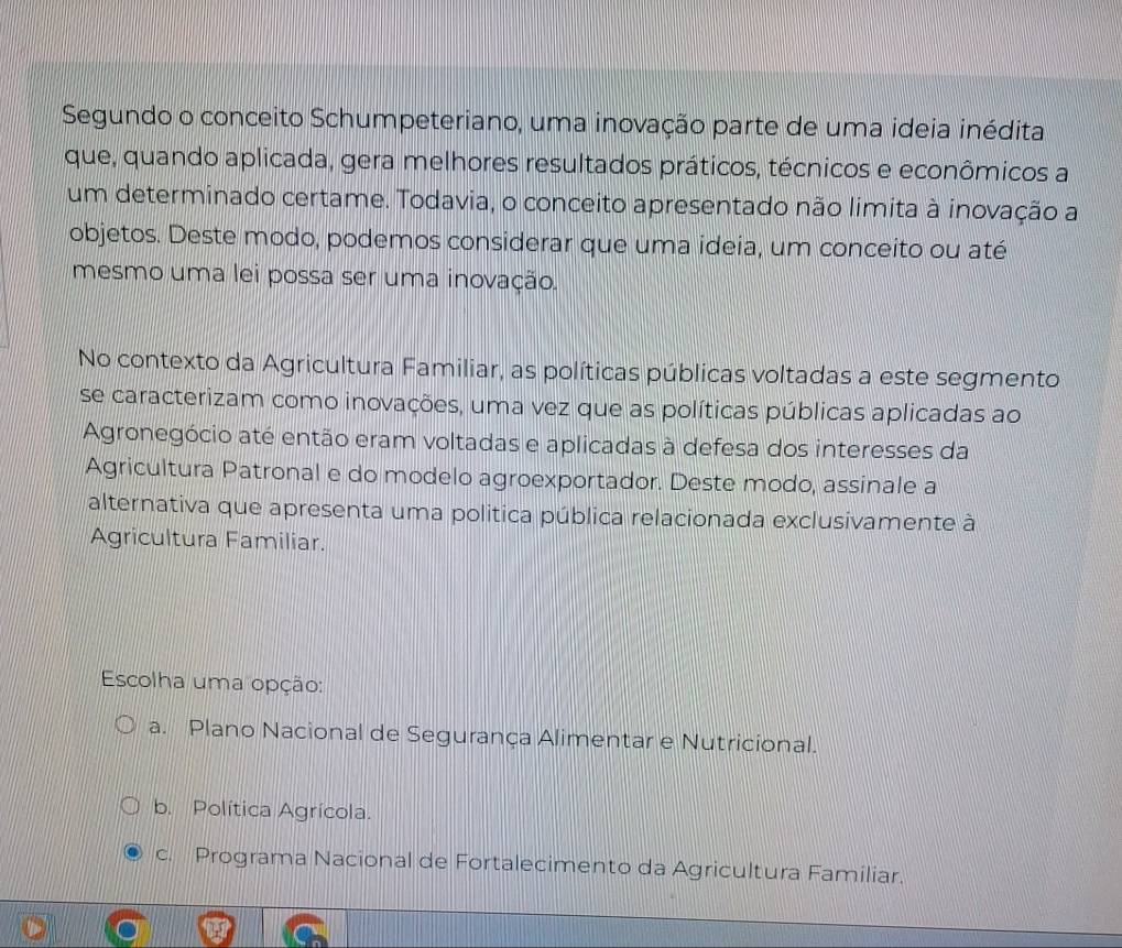 Segundo o conceito Schumpeteriano, uma inovação parte de uma ideia inédita
que, quando aplicada, gera melhores resultados práticos, técnicos e econômicos a
um determinado certame. Todavia, o conceito apresentado não limita à inovação a
objetos. Deste modo, podemos considerar que uma ideia, um conceito ou até
mesmo uma lei possa ser uma inovação.
No contexto da Agricultura Familiar, as políticas públicas voltadas a este segmento
se caracterizam como inovações, uma vez que as políticas públicas aplicadas ao
Agronegócio até então eram voltadas e aplicadas à defesa dos interesses da
Agricultura Patronal e do modelo agroexportador. Deste modo, assinale a
alternativa que apresenta uma politica pública relacionada exclusivamente à
Agricultura Familiar.
Escolha uma opção:
a. Plano Nacional de Segurança Alimentar e Nutricional.
b. Política Agrícola.
c. Programa Nacional de Fortalecimento da Agricultura Familiar.