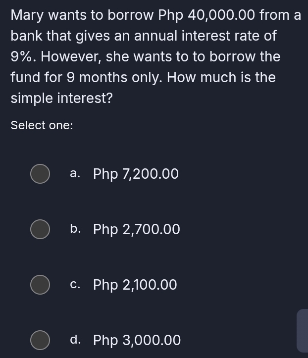 Mary wants to borrow Php 40,000.00 from a
bank that gives an annual interest rate of
9%. However, she wants to to borrow the
fund for 9 months only. How much is the
simple interest?
Select one:
a. Php 7,200.00
b. Php 2,700.00
c. Php 2,100.00
d. Php 3,000.00