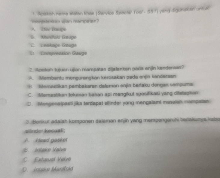 Apakah nama alatan khas (Service Special Tool - SST) yang digunakan untuk
menjalankan ujian mampatan?
A. Dia! Gauge
B. Manifold Gauge
C. Leakage Gauge
D. Compression Gauge
2. Apakah tujuan ujian mampatan dijalankan pada enjin kenderaan?
A. Membantu mengurangkan kerosakan pada enjin kenderaan
B. Memastikan pembakaran dalaman enjin berlaku dengan sempuma
C. Memastikan tekanan bahan api mengikut spesifikasi yang ditetapkan
D. Mengenalpasti jika terdapat silinder yang mengalami masalah mampalan
3. Berikut adalah komponen dalaman enjin yang mempengaruhi beriakunya kebo
silinder kecuali;
A. Head gasket
B. Intake Valve
C. Exhaust Valve
D. Intake Manifold