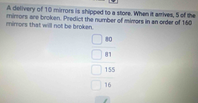 A delivery of 10 mirrors is shipped to a store. When it arrives, 5 of the 
mirrors are broken. Predict the number of mirrors in an order of 160
mirrors that will not be broken.
beginarrayr □  □ 80 □ 81 □ 15 □ 16endarray
=