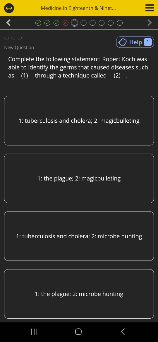 Medicine in Eighteenth & Ninet...
Help 1
New Question
Complete the following statement: Robert Koch was
able to identify the germs that caused diseases such
as ---(1)--- through a technique called ---(2)---.
1: tuberculosis and cholera; 2: magicbulleting
1: the plague; 2: magicbulleting
1: tuberculosis and cholera; 2: microbe hunting
1: the plague; 2: microbe hunting