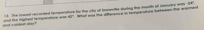 The lowest recorded temperature for the city of Snowville during the month of January was -24°, 
and the highest temperature was 42°. What was the difference in temperature between the warmest 
and coldest day?