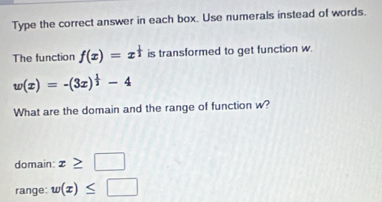 Type the correct answer in each box. Use numerals instead of words.
The function f(x)=x^(frac 1)2 is transformed to get function w.
w(x)=-(3x)^ 1/2 -4
What are the domain and the range of function w?
domain: x≥ □
range: w(x)≤ □