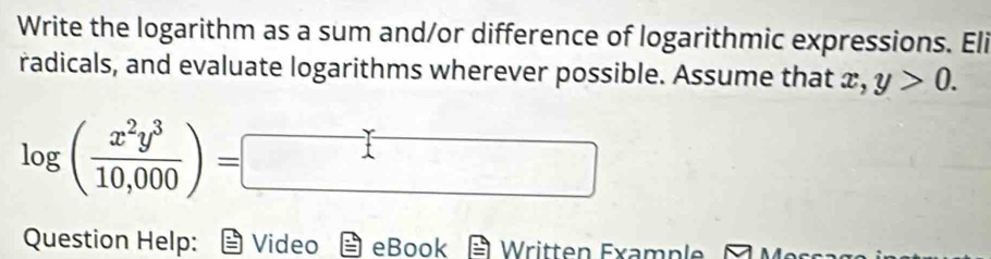 Write the logarithm as a sum and/or difference of logarithmic expressions. Eli 
radicals, and evaluate logarithms wherever possible. Assume that x, , y>0.
log ( x^2y^3/10,000 )=
( x= □ /□  
Question Help: Video eBook