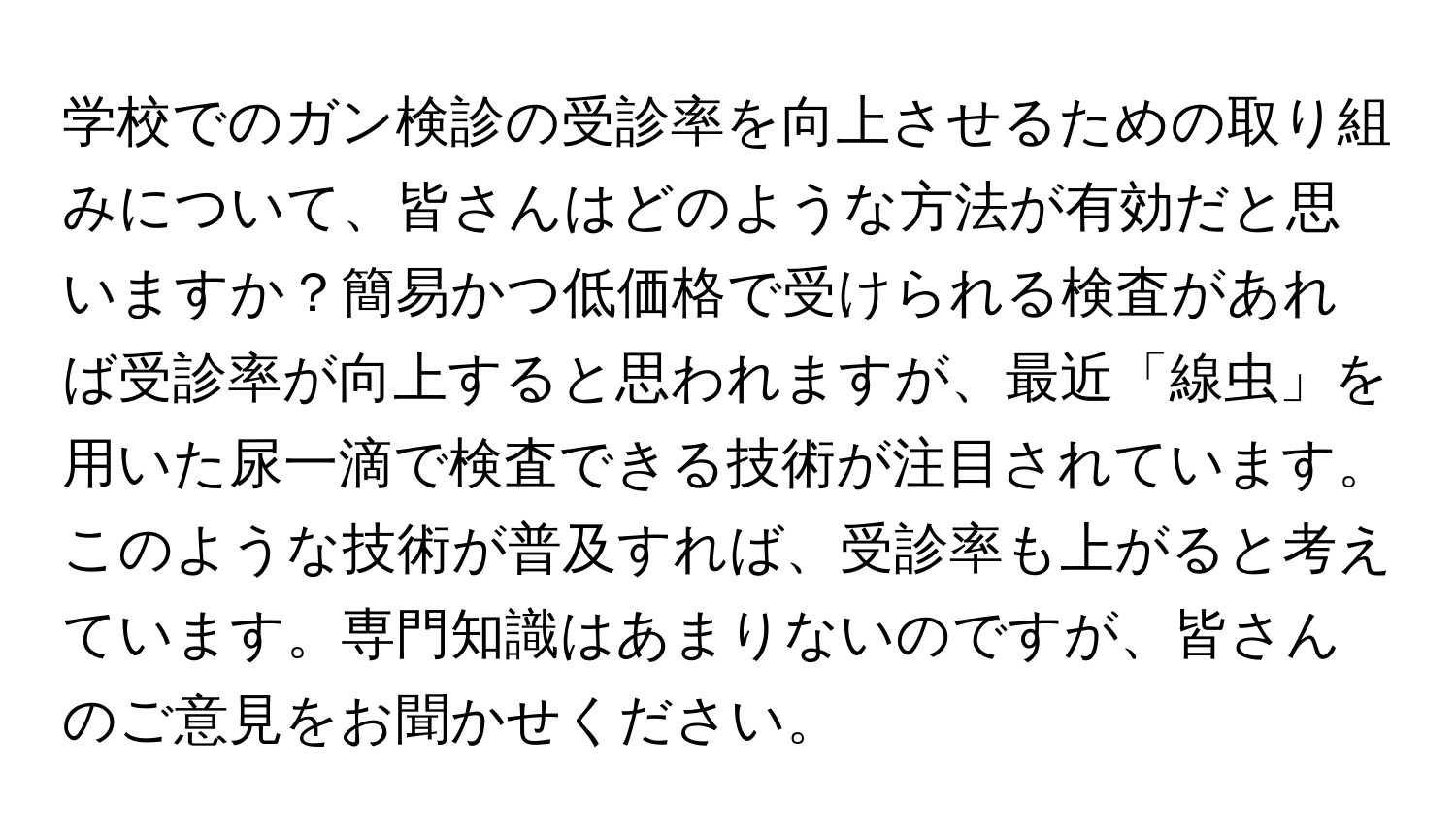 学校でのガン検診の受診率を向上させるための取り組みについて、皆さんはどのような方法が有効だと思いますか？簡易かつ低価格で受けられる検査があれば受診率が向上すると思われますが、最近「線虫」を用いた尿一滴で検査できる技術が注目されています。このような技術が普及すれば、受診率も上がると考えています。専門知識はあまりないのですが、皆さんのご意見をお聞かせください。