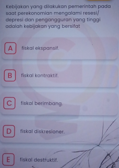 Kebijakan yang dilakukan pemerintah pada
saat perekonomian mengalami resesi/
depresi dan pengangguran yang tinggi
adalah kebijakan yang bersifat
A fiskal ekspansif.
B fiskal kontraktif.
C fiskal berimbang.
D fiskal diskresioner.
E fiskal destruktif.