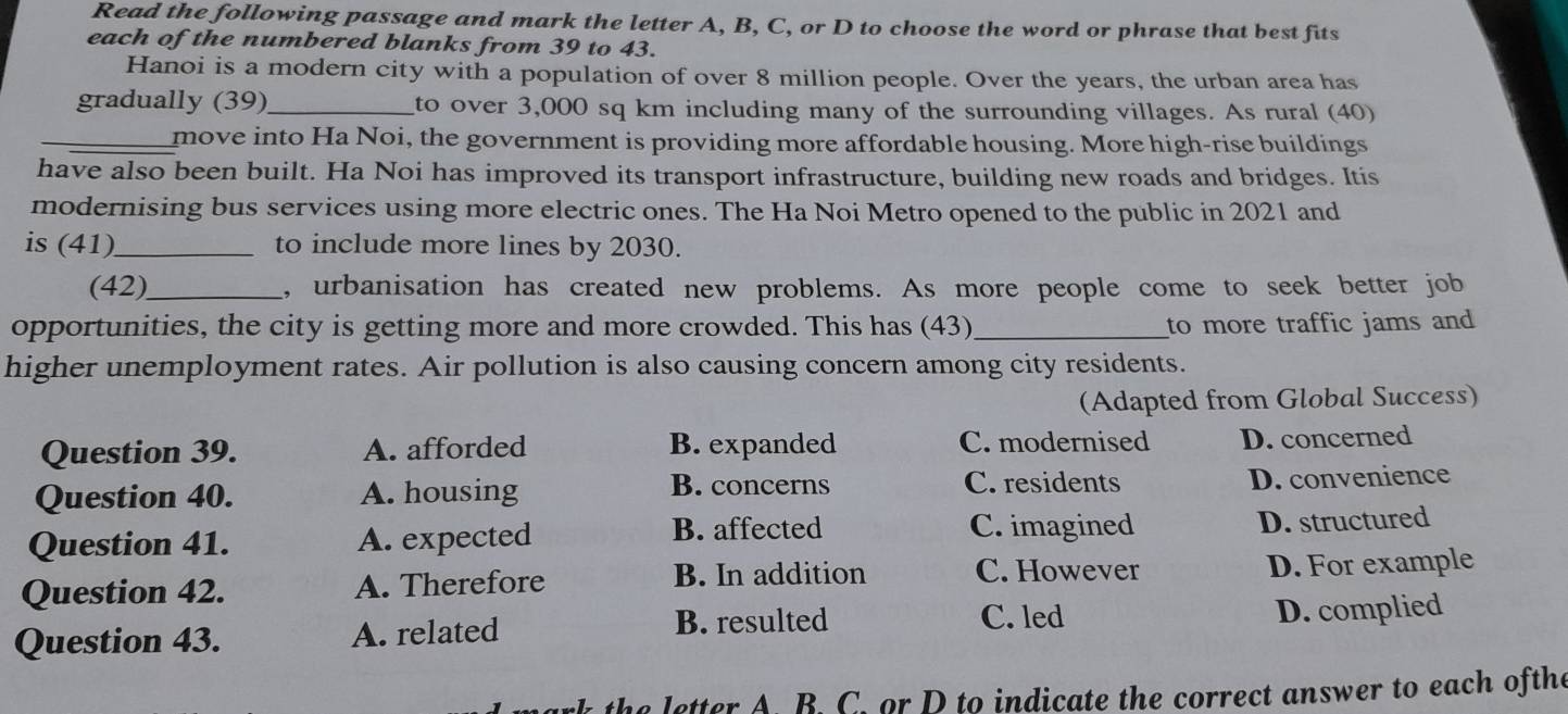 Read the following passage and mark the letter A, B, C, or D to choose the word or phrase that best fits
each of the numbered blanks from 39 to 43.
Hanoi is a modern city with a population of over 8 million people. Over the years, the urban area has
gradually (39)_ to over 3,000 sq km including many of the surrounding villages. As rural (40)
_move into Ha Noi, the government is providing more affordable housing. More high-rise buildings
have also been built. Ha Noi has improved its transport infrastructure, building new roads and bridges. Itis
modernising bus services using more electric ones. The Ha Noi Metro opened to the public in 2021 and
is (41)_ to include more lines by 2030.
(42)_ , urbanisation has created new problems. As more people come to seek better job
opportunities, the city is getting more and more crowded. This has (43)_ to more traffic jams and 
higher unemployment rates. Air pollution is also causing concern among city residents.
(Adapted from Global Success)
Question 39. A. afforded B. expanded C. modernised D. concerned
Question 40. A. housing
B. concerns C. residents D. convenience
C. imagined
Question 41. A. expected B. affected D. structured
Question 42. A. Therefore
B. In addition C. However D. For example
C. led
Question 43. A. related B. resulted D. complied
mark the letter A. B. C. or D to indicate the correct answer to each ofthe