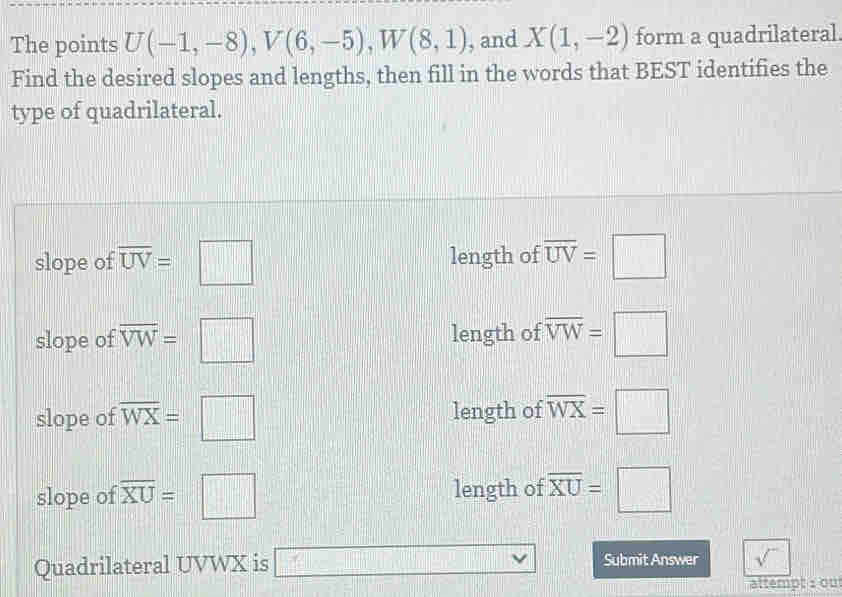 The points U(-1,-8), V(6,-5), W(8,1) , and X(1,-2) form a quadrilateral
Find the desired slopes and lengths, then fill in the words that BEST identifies the
type of quadrilateral.
slope of overline UV=□ length of overline UV=□
slope of overline VW=□ length of overline VW=□
slope of overline WX=□ length of overline WX=□
slope of overline XU=□ length of overline XU=□
Quadrilateral UVWX is □ Submit Answer sqrt() 
attempt 1 ou