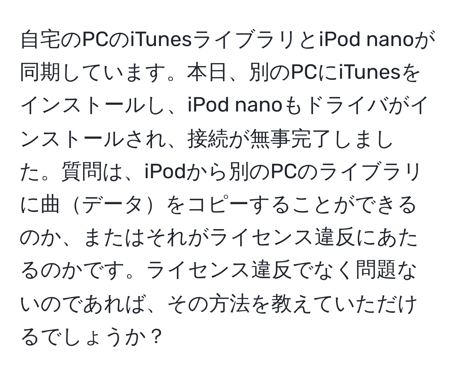 自宅のPCのiTunesライブラリとiPod nanoが同期しています。本日、別のPCにiTunesをインストールし、iPod nanoもドライバがインストールされ、接続が無事完了しました。質問は、iPodから別のPCのライブラリに曲データをコピーすることができるのか、またはそれがライセンス違反にあたるのかです。ライセンス違反でなく問題ないのであれば、その方法を教えていただけるでしょうか？