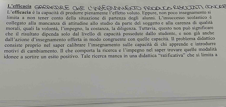 L'efficacia G 
L'efficacia è la capacità di produrre pienamente l'effetto voluto. Eppure, non poco insegnamento si 
limita a non tener conto della situazione di partenza degli alunni. L'insuccesso scolastico è 
collegato alla mancanza di attitudine allo studio da parte del soggettoe alla carenza di qualità 
morali, quali la volontà, l’impegno, la costanza, la diligenza. Tuttavia, questo non può significare 
che il risultato dipenda solo dal livello di capacità possedute dallo studente, e non già anche 
dall’azione d’insegnamento offerta in modo congruente con quelle capacità. Il problema didattico 
consiste proprio nel saper calibrare l'insegnamento sulle capacità di chi apprende e introdurre 
motivi di cambiamento. Il che comporta la ricerca e l’impegno nel saper trovare quelle modalità 
idonee a sortire un esito positivo. Tale ricerca manca in una didattica “ratificativa” che si limita a