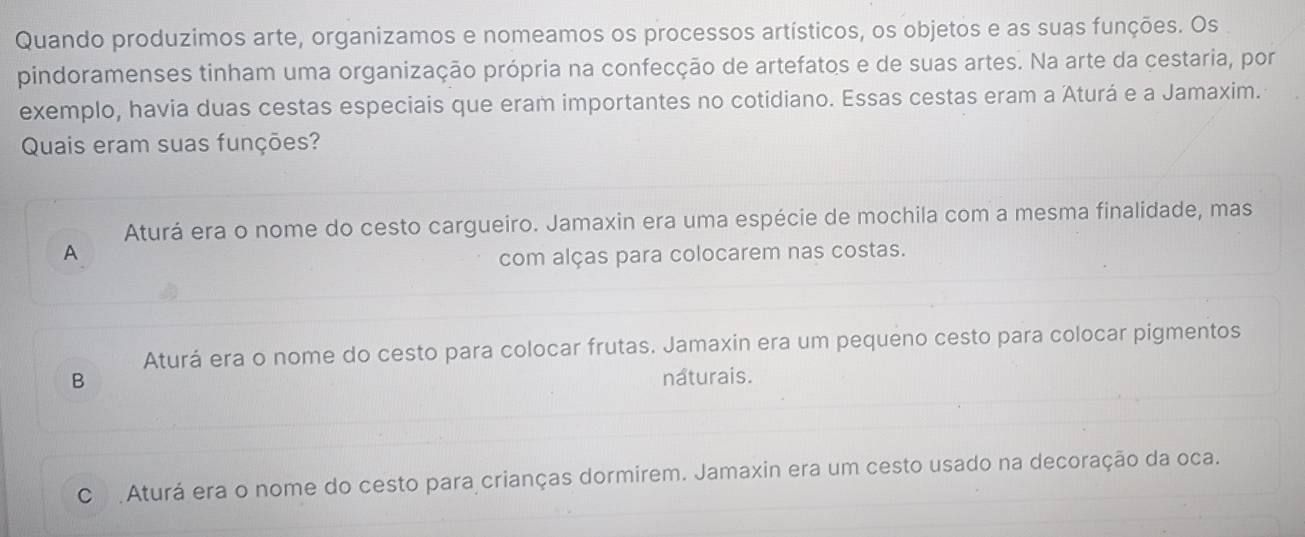 Quando produzimos arte, organizamos e nomeamos os processos artísticos, os objetos e as suas funções. Os
pindoramenses tinham uma organização própria na confecção de artefatos e de suas artes. Na arte da cestaria, por
exemplo, havia duas cestas especiais que eram importantes no cotidiano. Essas cestas eram a Aturá e a Jamaxim.
Quais eram suas funções?
Aturá era o nome do cesto cargueiro. Jamaxin era uma espécie de mochila com a mesma finalidade, mas
A
com alças para colocarem nas costas.
Aturá era o nome do cesto para colocar frutas. Jamaxin era um pequeno cesto para colocar pigmentos
B naturais.
C Aturá era o nome do cesto para crianças dormirem. Jamaxin era um cesto usado na decoração da oca.