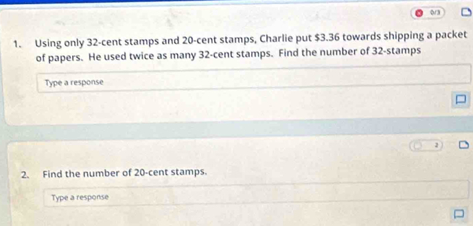 0/3 
1. Using only 32-cent stamps and 20-cent stamps, Charlie put $3.36 towards shipping a packet 
of papers. He used twice as many 32-cent stamps. Find the number of 32 -stamps 
Type a response 
2. Find the number of 20-cent stamps. 
Type a response