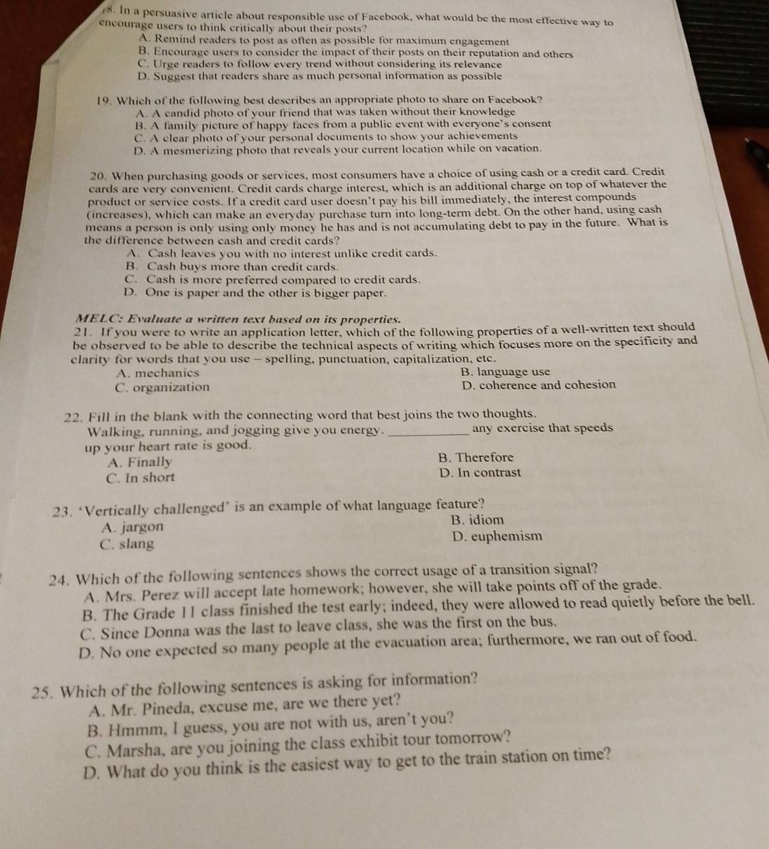 In a persuasive article about responsible use of Facebook, what would be the most effective way to
encourage users to think critically about their posts?
A. Remind readers to post as often as possible for maximum engagement
B. Encourage users to consider the impact of their posts on their reputation and others
C. Urge readers to follow every trend without considering its relevance
D. Suggest that readers share as much personal information as possible
19. Which of the following best describes an appropriate photo to share on Facebook?
A. A candid photo of your friend that was taken without their knowledge
B. A family picture of happy faces from a public event with everyone’s consent
C. A clear photo of your personal documents to show your achievements
D. A mesmerizing photo that reveals your current location while on vacation.
20. When purchasing goods or services, most consumers have a choice of using cash or a credit card. Credit
cards are very convenient. Credit cards charge interest, which is an additional charge on top of whatever the
product or service costs. If a credit card user doesn’t pay his bill immediately, the interest compounds
(increases), which can make an everyday purchase turn into long-term debt. On the other hand, using cash
means a person is only using only money he has and is not accumulating debt to pay in the future. What is
the difference between cash and credit cards?
A. Cash leaves you with no interest unlike credit cards.
B. Cash buys more than credit cards.
C. Cash is more preferred compared to credit cards.
D. One is paper and the other is bigger paper.
MELC: Evaluate a written text based on its properties.
21. If you were to write an application letter, which of the following properties of a well-written text should
be observed to be able to describe the technical aspects of writing which focuses more on the specificity and
clarity for words that you use - spelling, punctuation, capitalization, etc.
A. mechanics B. language use
C. organization D. coherence and cohesion
22. Fill in the blank with the connecting word that best joins the two thoughts.
Walking, running, and jogging give you energy. _any exercise that speeds
up your heart rate is good.
A. Finally B. Therefore
C. In short D. In contrast
23. ‘Vertically challenged’ is an example of what language feature?
A. jargon B. idiom
C. slang D. euphemism
24. Which of the following sentences shows the correct usage of a transition signal?
A. Mrs. Perez will accept late homework; however, she will take points off of the grade.
B. The Grade 11 class finished the test early; indeed, they were allowed to read quietly before the bell.
C. Since Donna was the last to leave class, she was the first on the bus.
D. No one expected so many people at the evacuation area; furthermore, we ran out of food.
25. Which of the following sentences is asking for information?
A. Mr. Pineda, excuse me, are we there yet?
B. Hmmm, I guess, you are not with us, aren’t you?
C. Marsha, are you joining the class exhibit tour tomorrow?
D. What do you think is the easiest way to get to the train station on time?
