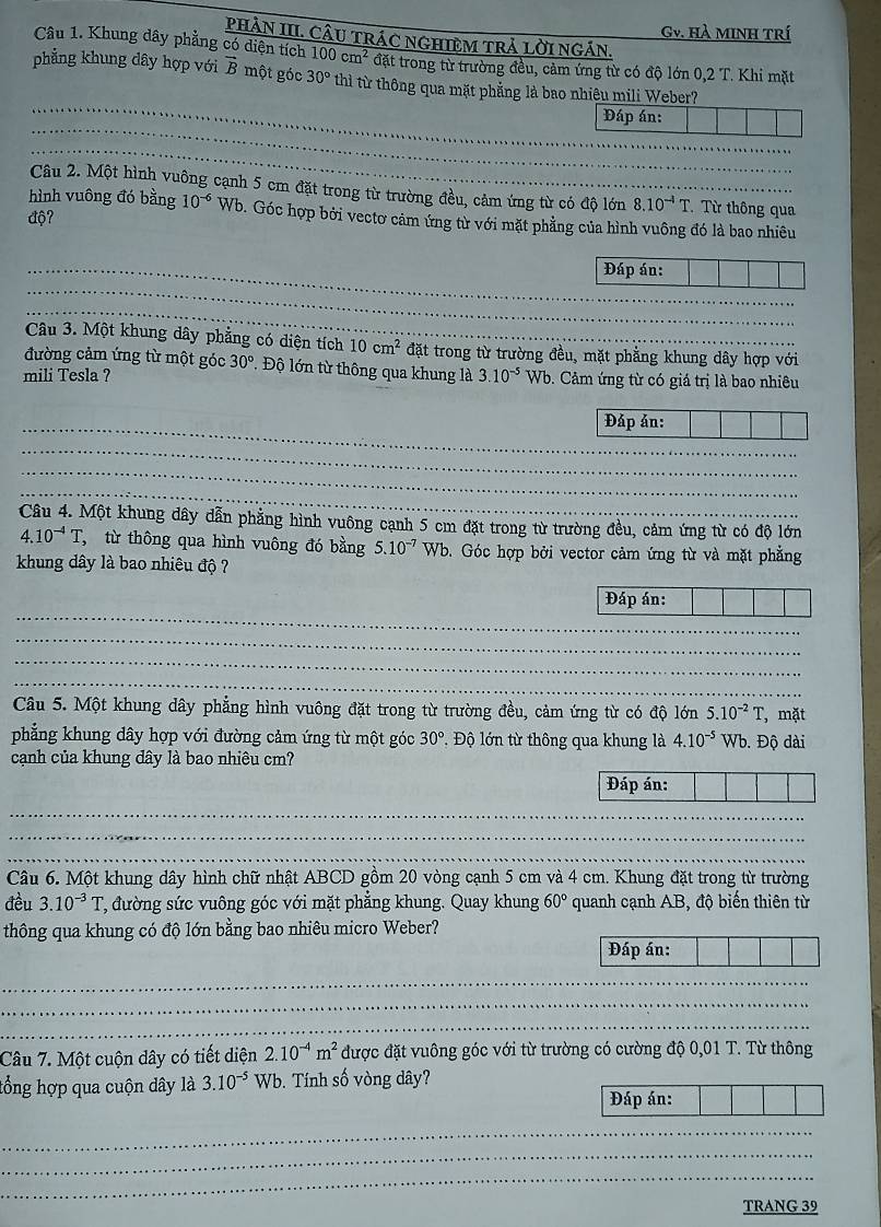 Gv. Hà MINH Trí
PHAN III. CÂU TRÁC NGHIEM TRÁ LờI NGÁN.
Câu 1. Khung dây phẳng có diện tích 100cm^2 đặt trong từ trường đều, cảm ứng từ có độ lớn 0,2 T. Khi mặt
_
phẳng khung dây hợp với vector B một góc 30° thì từ thông qua mặt phẳng là bao nhiệu mili Weber?
_
Đáp án:
_
Câu 2. Một hình vuông cạnh 5 cm đặt trong từ trường đều, cảm ứng từ có độ lớn
độ? 8.10^(-4)T Từ thông qua
hình vuông đó bằng 10^(-6) Wb. Góc hợp bởi vectơ cảm ứng từ với mặt phẳng của hình vuông đó là bao nhiêu
_Đáp án:
_
_
Câu 3. Một khung dây phẳng có diện tích 10cm^2 đặt trong từ trường đều, mặt phẳng khung dây hợp với
đường cảm ứng từ một góc 30° Độ lớn từ thông qua khung là
mili Tesla ? 3.10^(-5) Wb. Cảm ứng từ có giá trị là bao nhiêu
_Đáp án:
_
_
_
Câu 4. Một khung dây dẫn phẳng hình vuông cạnh 5 cm đặt trong từ trường đều, cảm ứng từ có độ lớn
4.10^(-4)T *,  từ thông qua hình vuông đó bằng 5.10^(-7) Wb. Góc hợp bởi vector cảm ứng từ và mặt phẳng
khung dây là bao nhiêu độ ?
_
Đáp án:
_
_
_
Câu 5. Một khung dây phẳng hình vuông đặt trong từ trường đều, cảm ứng từ có độ lớn 5.10^(-2)T , mặt
phẳng khung dây hợp với đường cảm ứng từ một góc 30°.  Độ lớn từ thông qua khung là 4.10^(-5) Wb. Độ dài
cạnh của khung dây là bao nhiêu cm?
Đáp án:
_
_
_
Câu 6. Một khung dây hình chữ nhật ABCD gồm 20 vòng cạnh 5 cm và 4 cm. Khung đặt trong từ trường
đều 3.10^(-3)T đường sức vuông góc với mặt phẳng khung. Quay khung 60° quanh cạnh AB, độ biến thiên từ
thông qua khung có độ lớn bằng bao nhiêu micro Weber?
_
Đáp án:
_
_
_
Câu 7. Một cuộn dây có tiết diện 2.10^(-4)m^2 được đặt vuông góc với từ trường có cường độ 0,01 T. Từ thông
tổng hợp qua cuộn dây là 3.10^(-5) Wb. Tính số vòng dây?
_
Đáp án:
_
_
_
TRANG 39