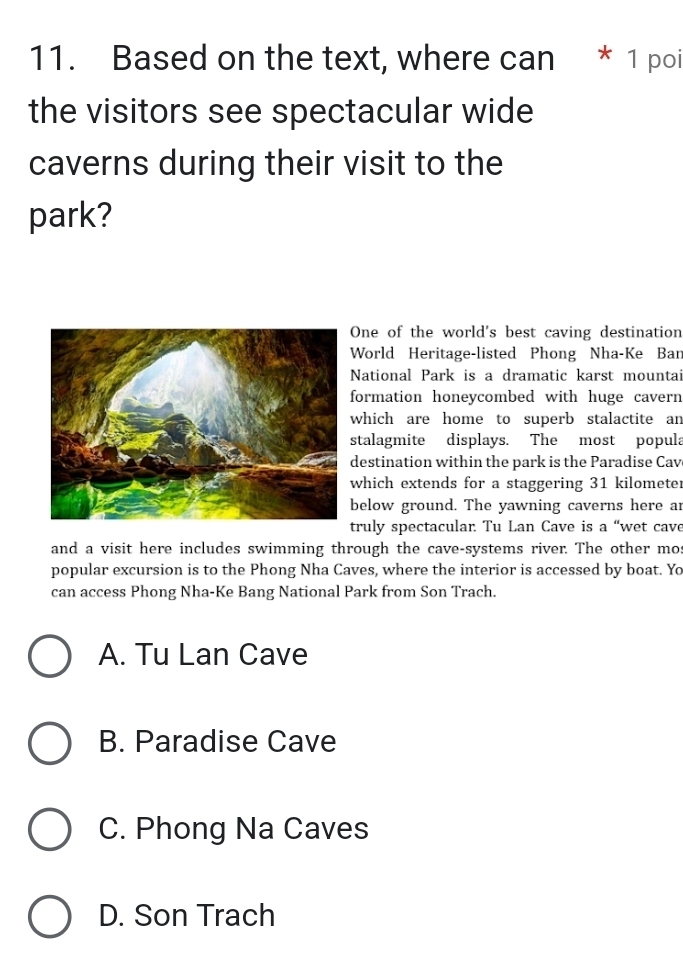 Based on the text, where can * 1 poi
the visitors see spectacular wide
caverns during their visit to the
park?
One of the world's best caving destination
World Heritage-listed Phong Nha-Ke Bar
National Park is a dramatic karst mountai
formation honeycombed with huge cavern
which are home to superb stalactite an
stalagmite displays. The most popula
destination within the park is the Paradise Cav
which extends for a staggering 31 kilometer
below ground. The yawning caverns here ar
truly spectacular. Tu Lan Cave is a “wet cave
and a visit here includes swimming through the cave-systems river. The other mos
popular excursion is to the Phong Nha Caves, where the interior is accessed by boat. Yo
can access Phong Nha-Ke Bang National Park from Son Trach.
A. Tu Lan Cave
B. Paradise Cave
C. Phong Na Caves
D. Son Trach