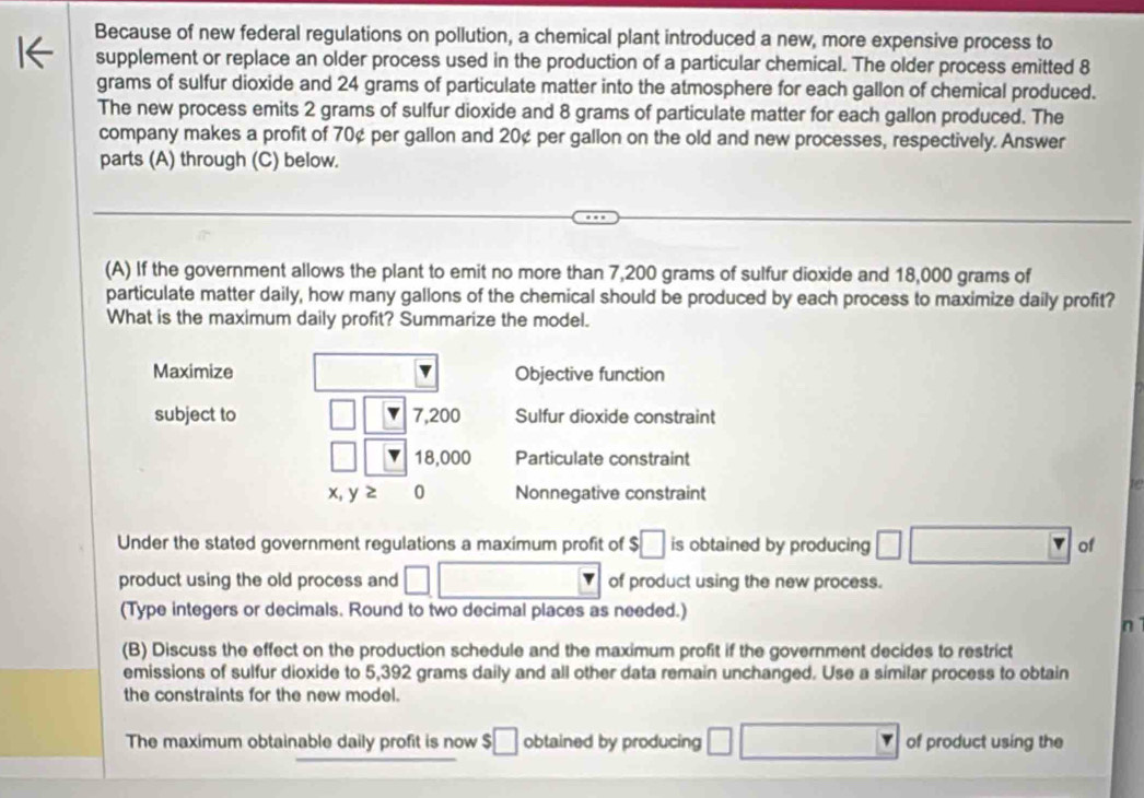 Because of new federal regulations on pollution, a chemical plant introduced a new, more expensive process to 
supplement or replace an older process used in the production of a particular chemical. The older process emitted 8
grams of sulfur dioxide and 24 grams of particulate matter into the atmosphere for each gallon of chemical produced. 
The new process emits 2 grams of sulfur dioxide and 8 grams of particulate matter for each gallon produced. The 
company makes a profit of 70¢ per gallon and 20¢ per gallon on the old and new processes, respectively. Answer 
parts (A) through (C) below. 
(A) If the government allows the plant to emit no more than 7,200 grams of sulfur dioxide and 18,000 grams of 
particulate matter daily, how many gallons of the chemical should be produced by each process to maximize daily profit? 
What is the maximum daily profit? Summarize the model. 
Maximize Objective function 
subject to □ 7,200 Sulfur dioxide constraint
□ 18,000 Particulate constraint
x, y 2 0 Nonnegative constraint 
Under the stated government regulations a maximum profit of $□ is obtained by producing □ □ of 
product using the old process and □ □ of product using the new process. 
(Type integers or decimals. Round to two decimal places as needed.) 
n 
(B) Discuss the effect on the production schedule and the maximum profit if the government decides to restrict 
emissions of sulfur dioxide to 5,392 grams daily and all other data remain unchanged. Use a similar process to obtain 
the constraints for the new model. 
The maximum obtainable daily profit is now $ □ obtained by producing □ □ of product using the