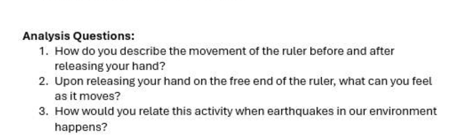 Analysis Questions: 
1. How do you describe the movement of the ruler before and after 
releasing your hand? 
2. Upon releasing your hand on the free end of the ruler, what can you feel 
as it moves? 
3. How would you relate this activity when earthquakes in our environment 
happens?