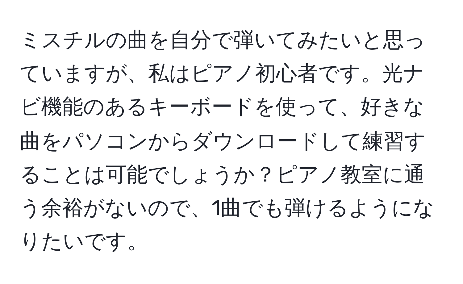 ミスチルの曲を自分で弾いてみたいと思っていますが、私はピアノ初心者です。光ナビ機能のあるキーボードを使って、好きな曲をパソコンからダウンロードして練習することは可能でしょうか？ピアノ教室に通う余裕がないので、1曲でも弾けるようになりたいです。